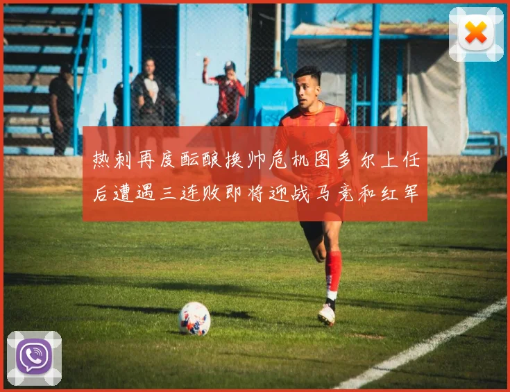 热刺再度酝酿换帅危机图多尔上任后遭遇三连败即将迎战马竞和红军