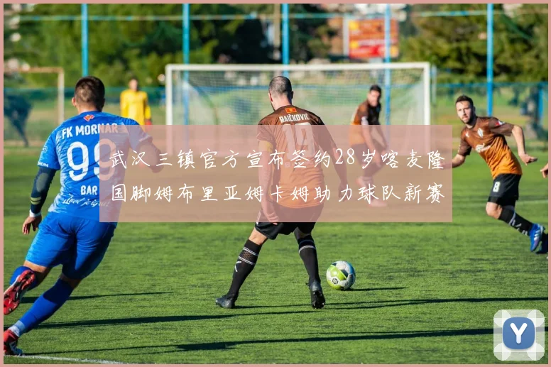 武汉三镇官方宣布签约28岁喀麦隆国脚姆布里亚姆卡姆助力球队新赛季