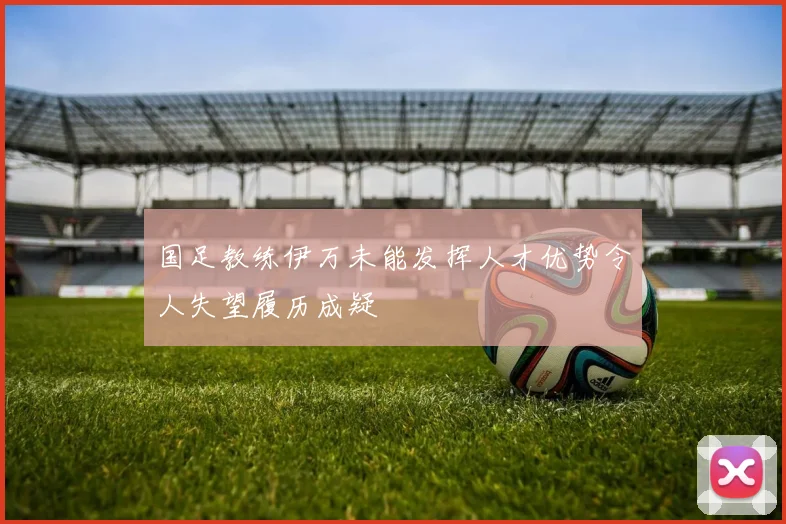 国足教练伊万未能发挥人才优势令人失望履历成疑