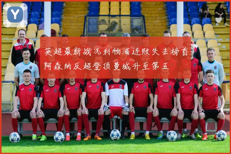 英超最新战况利物浦连败失去榜首阿森纳反超登顶曼城升至第五