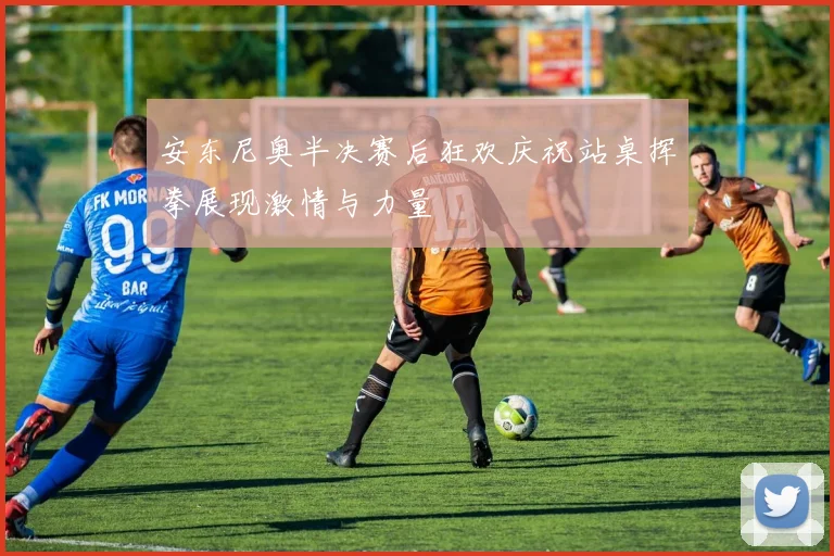 安东尼奥半决赛后狂欢庆祝站桌挥拳展现激情与力量