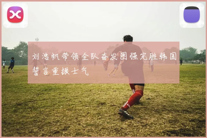 刘浩帆带领全队奋发图强完胜韩国誓言重振士气