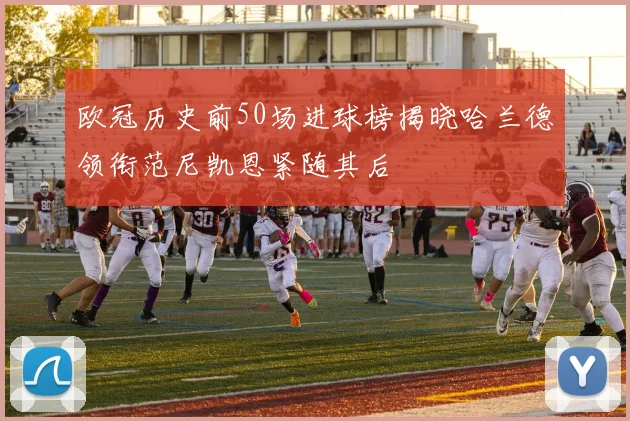 欧冠历史前50场进球榜揭晓哈兰德领衔范尼凯恩紧随其后