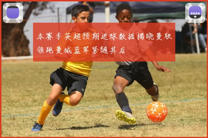本赛季英超预期进球数据揭晓曼联领跑曼城蓝军紧随其后