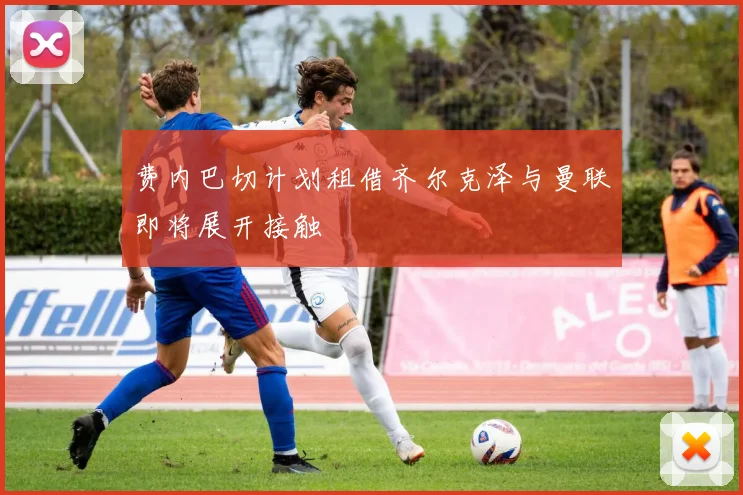 费内巴切计划租借齐尔克泽与曼联即将展开接触