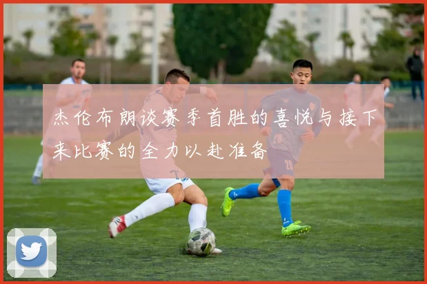 杰伦布朗谈赛季首胜的喜悦与接下来比赛的全力以赴准备