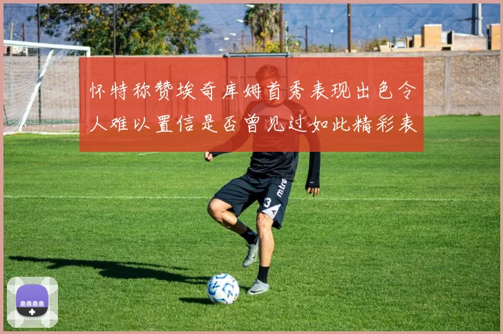 怀特称赞埃奇库姆首秀表现出色令人难以置信是否曾见过如此精彩表现