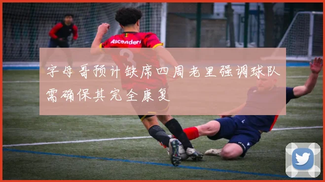 字母哥预计缺席四周老里强调球队需确保其完全康复