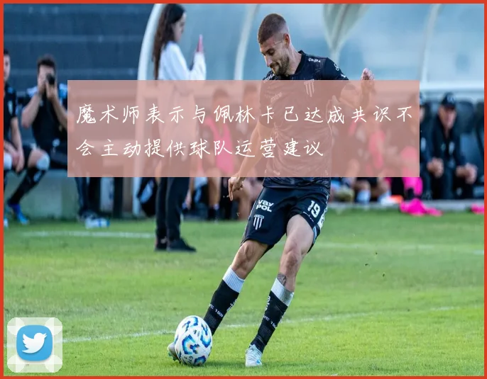 魔术师表示与佩林卡已达成共识不会主动提供球队运营建议