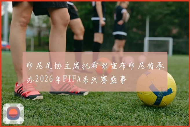 印尼足协主席托希尔宣布印尼将承办2026年FIFA系列赛盛事