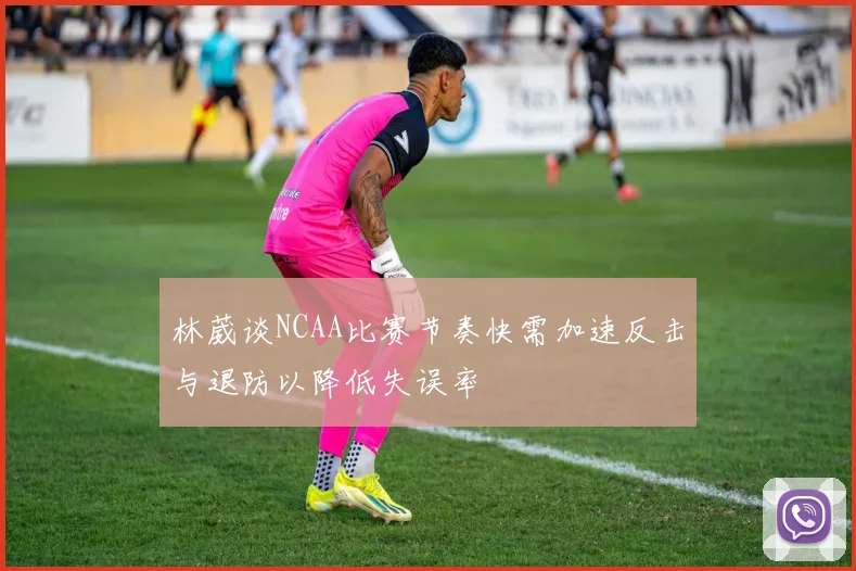 林葳谈NCAA比赛节奏快需加速反击与退防以降低失误率