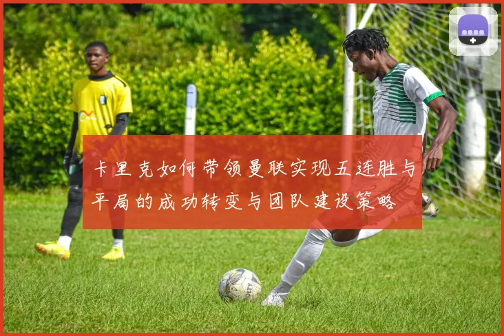 卡里克如何带领曼联实现五连胜与平局的成功转变与团队建设策略