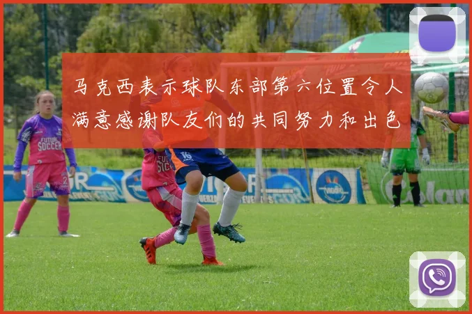 马克西表示球队东部第六位置令人满意感谢队友们的共同努力和出色表现