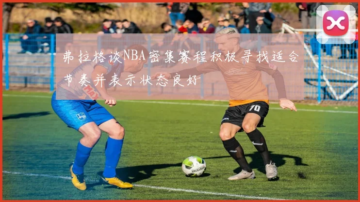弗拉格谈NBA密集赛程积极寻找适合节奏并表示状态良好