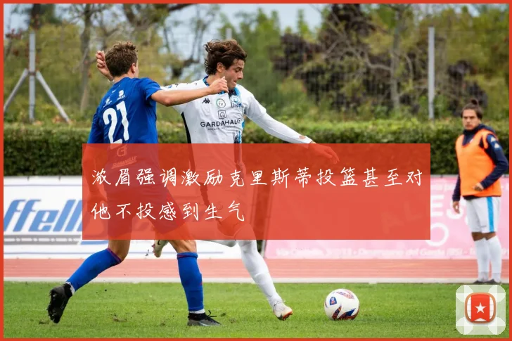 浓眉强调激励克里斯蒂投篮甚至对他不投感到生气