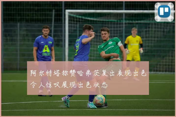 阿尔特塔称赞哈弗茨复出表现出色令人惊叹展现出色状态