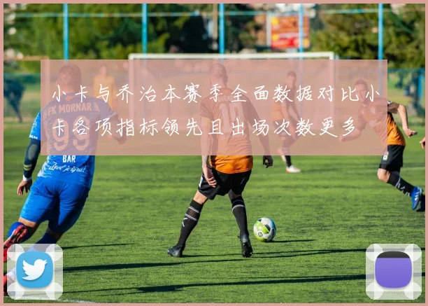 小卡与乔治本赛季全面数据对比小卡各项指标领先且出场次数更多
