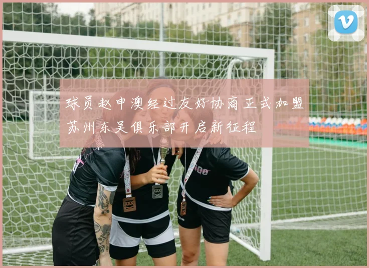 球员赵申澳经过友好协商正式加盟苏州东吴俱乐部开启新征程