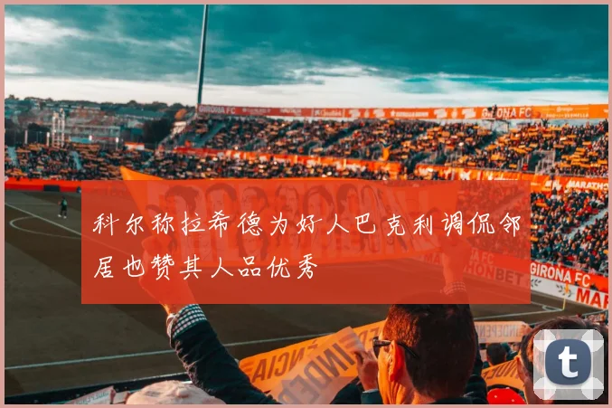 科尔称拉希德为好人巴克利调侃邻居也赞其人品优秀
