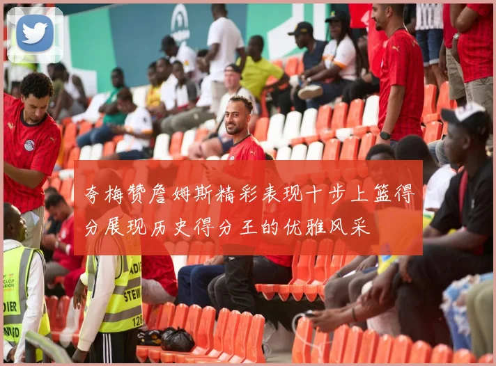 夸梅赞詹姆斯精彩表现十步上篮得分展现历史得分王的优雅风采
