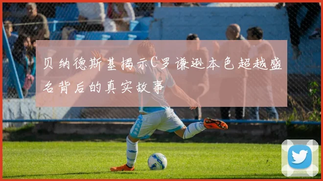 贝纳德斯基揭示C罗谦逊本色超越盛名背后的真实故事
