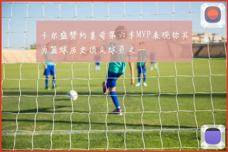 卡尔盛赞约基奇第六季MVP表现称其为篮球历史顶尖球员之一