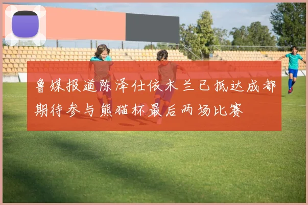 鲁媒报道陈泽仕依木兰已抵达成都期待参与熊猫杯最后两场比赛
