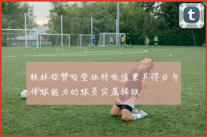 铁林称赞哈登独特价值兼具得分与传球能力的球员实属稀缺