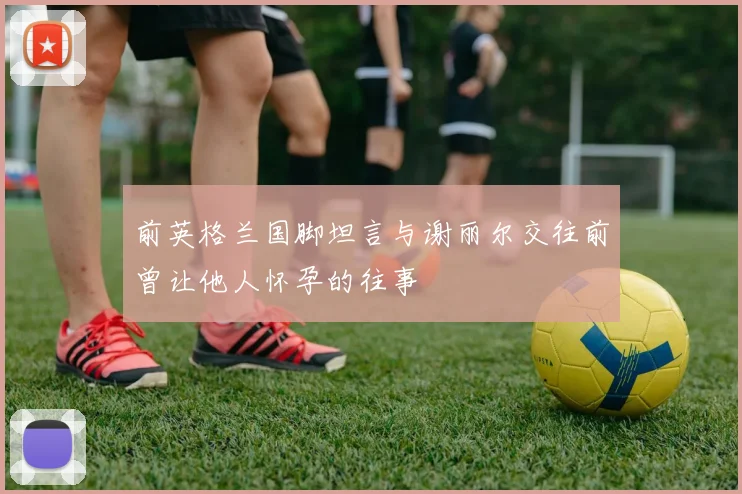 前英格兰国脚坦言与谢丽尔交往前曾让他人怀孕的往事