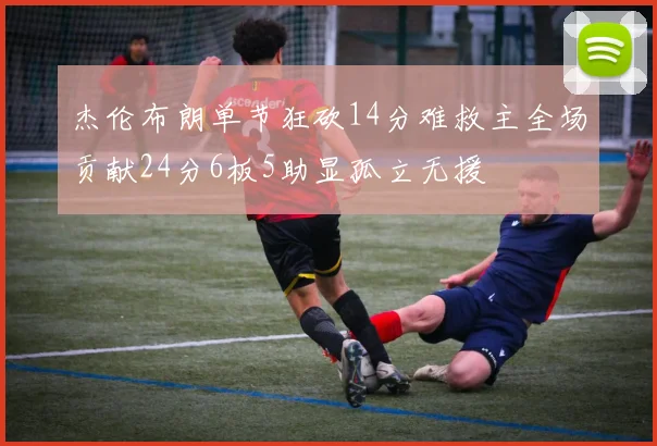 杰伦布朗单节狂砍14分难救主全场贡献24分6板5助显孤立无援