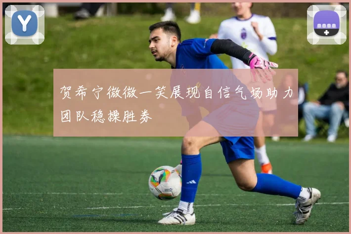 贺希宁微微一笑展现自信气场助力团队稳操胜券