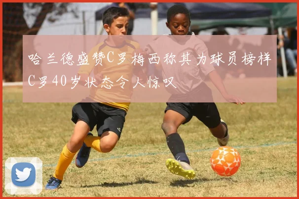 哈兰德盛赞C罗梅西称其为球员榜样C罗40岁状态令人惊叹