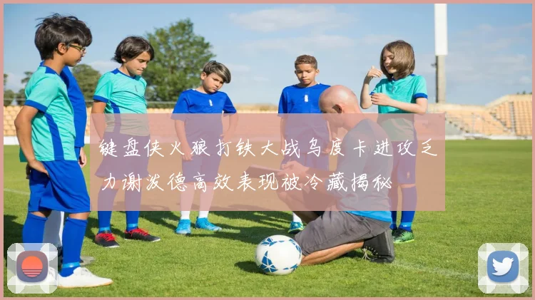 键盘侠火狼打铁大战乌度卡进攻乏力谢泼德高效表现被冷藏揭秘