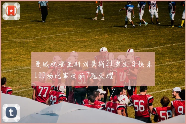 曼城祝福里科刘易斯21岁生日快乐103场比赛收获7冠荣耀