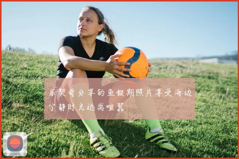 东契奇分享钓鱼假期照片享受海边宁静时光远离喧嚣