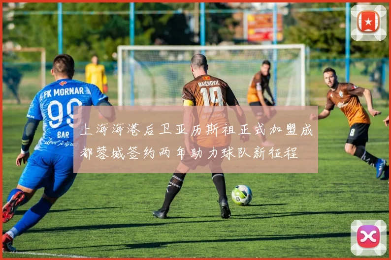 上海海港后卫亚历斯祖正式加盟成都蓉城签约两年助力球队新征程
