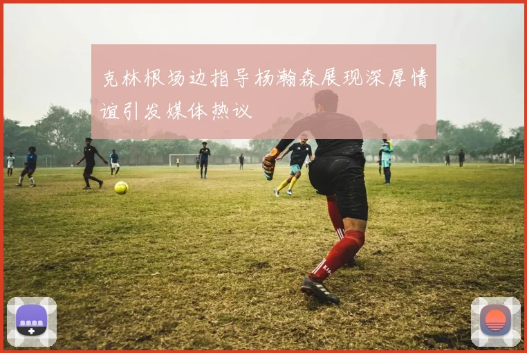 克林根场边指导杨瀚森展现深厚情谊引发媒体热议