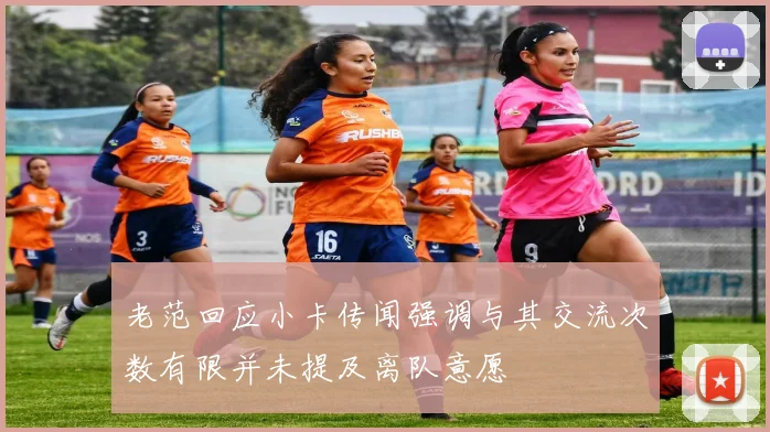 老范回应小卡传闻强调与其交流次数有限并未提及离队意愿