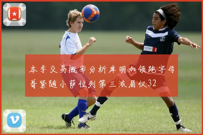 本季交易概率分析库明加领跑字母哥紧随小萨位列第三浓眉仅32