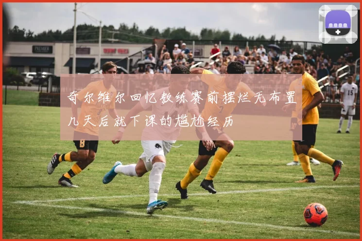 奇尔维尔回忆教练赛前摆烂无布置几天后就下课的尴尬经历