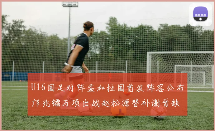 U16国足对阵孟加拉国首发阵容公布邝兆镭万项出战赵松源替补谢晋缺席