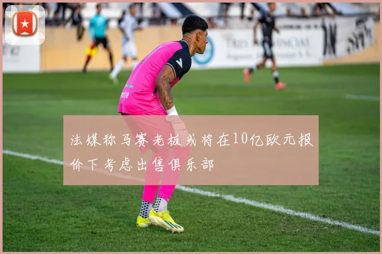 法媒称马赛老板或将在10亿欧元报价下考虑出售俱乐部