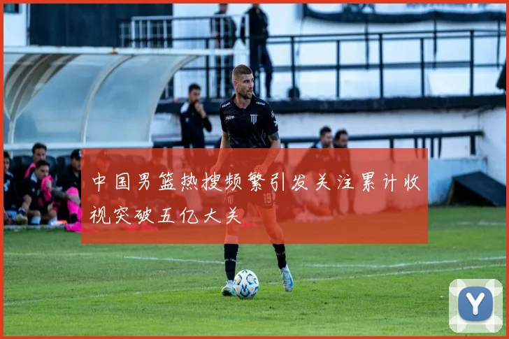 中国男篮热搜频繁引发关注累计收视突破五亿大关