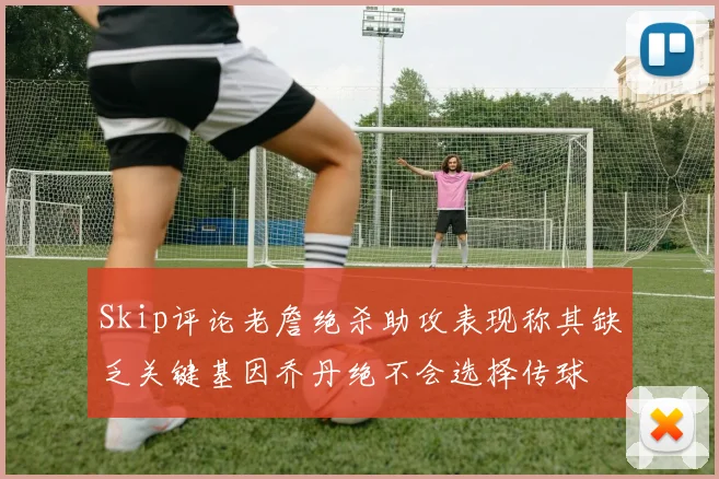 Skip评论老詹绝杀助攻表现称其缺乏关键基因乔丹绝不会选择传球