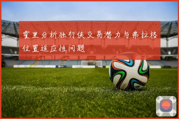 霍里分析独行侠交易潜力与弗拉格位置适应性问题