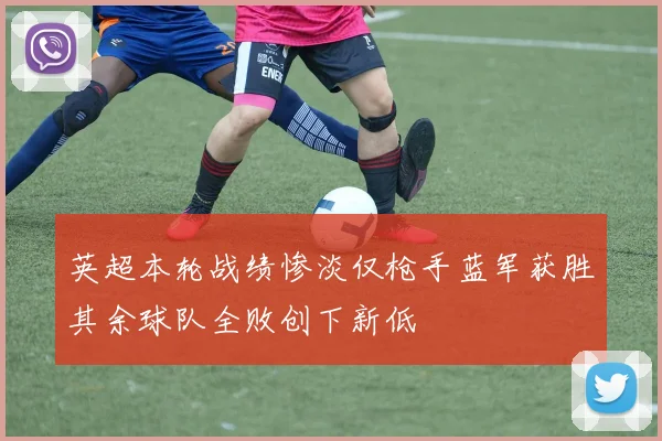 英超本轮战绩惨淡仅枪手蓝军获胜其余球队全败创下新低
