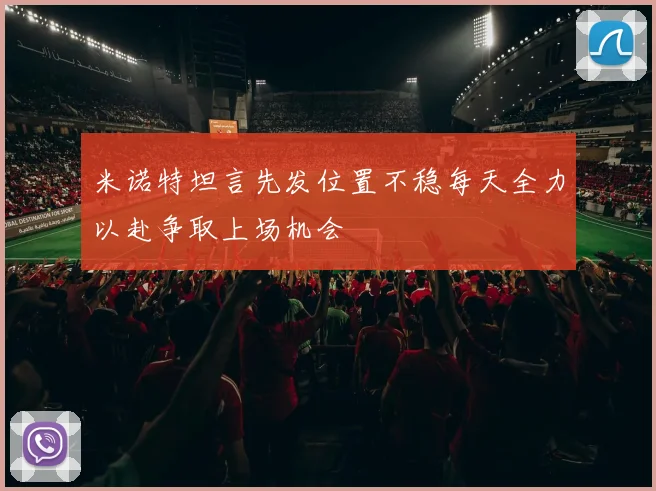 米诺特坦言先发位置不稳每天全力以赴争取上场机会