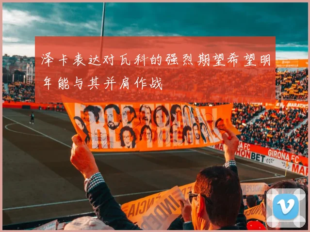 泽卡表达对瓦科的强烈期望希望明年能与其并肩作战